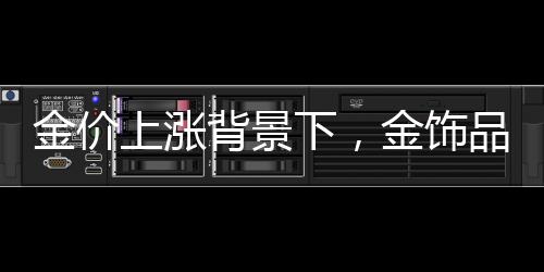 金價(jià)上漲背景下，金飾品牌加速關(guān)店現(xiàn)象解析