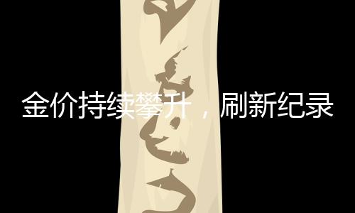 金價持續(xù)攀升，刷新紀(jì)錄！金飾價格突破847元/克