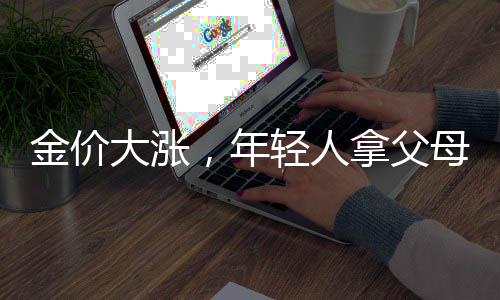 金價(jià)大漲，年輕人拿父母老首飾換新——新一代的金飾潮流與傳承文化