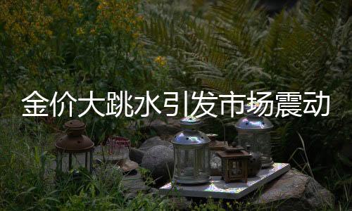 金價大跳水引發(fā)市場震動，投資者需審慎應(yīng)對