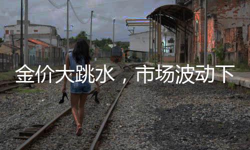 金價(jià)大跳水，市場(chǎng)波動(dòng)下的黃金投資新觀察