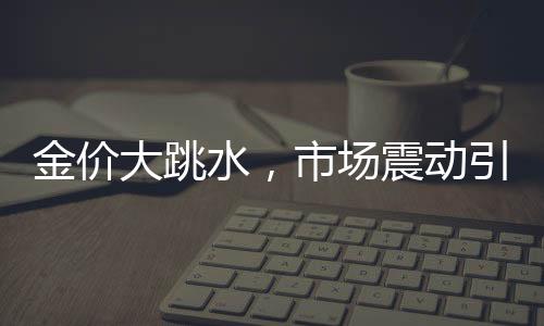金價(jià)大跳水，市場震動(dòng)引發(fā)新思考