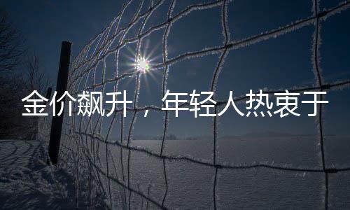金價(jià)飆升，年輕人熱衷于以父母老首飾換新風(fēng)尚