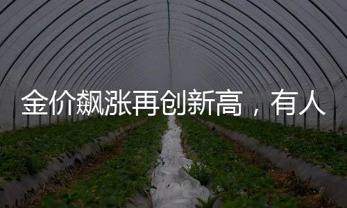 金價(jià)飆漲再創(chuàng)新高，有人逆勢獲利，凈賺近20萬