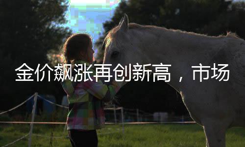 金價飆漲再創(chuàng)新高，市場熱議黃金投資的機遇與挑戰(zhàn)