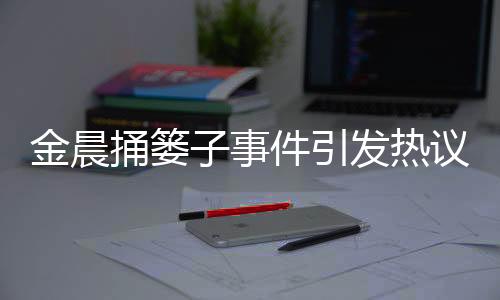 金晨捅簍子事件引發(fā)熱議，網(wǎng)友樂見其成