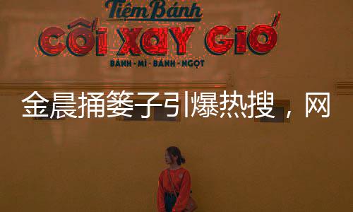 金晨捅簍子引爆熱搜，網(wǎng)友歡樂一片