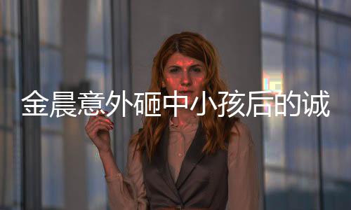 金晨意外砸中小孩后的誠懇道歉