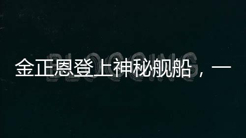 金正恩登上神秘艦船，一窺朝鮮領(lǐng)袖海上活動的背后深意