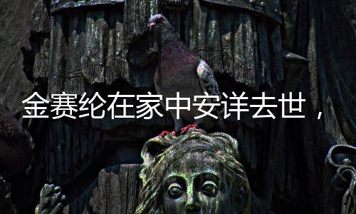 金賽綸在家中安詳去世，逝世細節(jié)與緬懷之詞