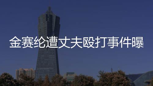 金賽綸遭丈夫毆打事件曝光