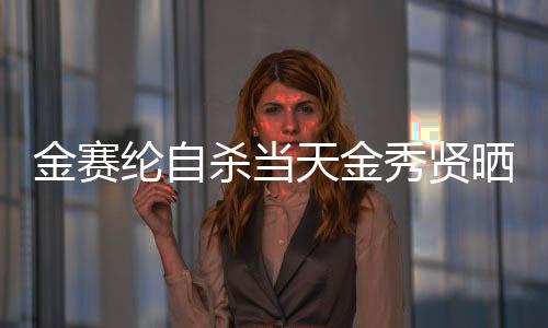 金賽綸自殺當(dāng)天金秀賢曬滿屋禮物，事件深度解析