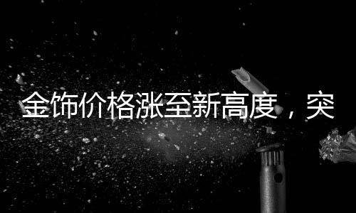 金飾價格漲至新高度，突破910元關(guān)口，市場走勢分析
