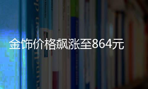 金飾價(jià)格飆漲至864元每克，黃金市場(chǎng)的最新動(dòng)態(tài)與解讀