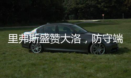 里弗斯盛贊大洛，防守端的杰出表現(xiàn)引領(lǐng)球隊(duì)前行