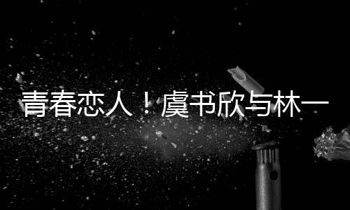 青春戀人！虞書欣與林一上演錯(cuò)位深情吻