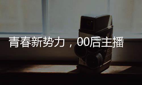 青春新勢力，00后主播閃耀央視舞臺