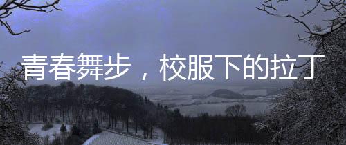 青春舞步，校服下的拉丁魅力——女孩閃耀央視舞臺