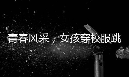 青春風(fēng)采，女孩穿校服跳拉丁舞驚艷央視