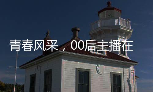 青春風(fēng)采，00后主播在央視嶄露頭角