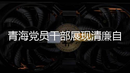 青海黨員干部展現(xiàn)清廉自律之風(fēng)，3076名黨員干部上繳禮金達(dá)2095萬(wàn)