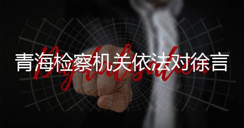 青海檢察機(jī)關(guān)依法對徐言峰涉嫌受賄、行賄案提起公訴