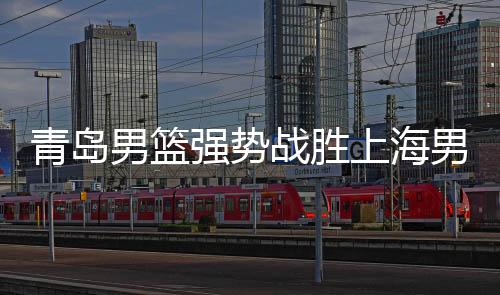 青島男籃強(qiáng)勢(shì)戰(zhàn)勝上海男籃，一場(chǎng)精彩的籃球盛宴