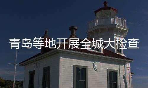 青島等地開(kāi)展全城大檢查？假的——揭秘網(wǎng)絡(luò)謠言背后的真相