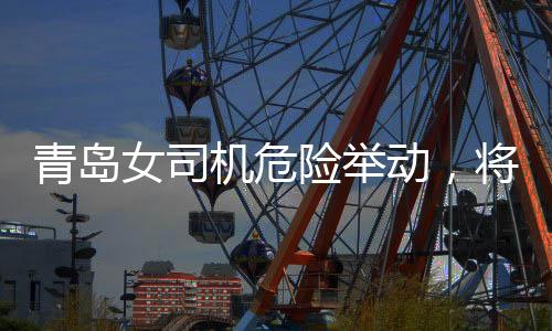 青島女司機危險舉動，將交警頂在車前行駛