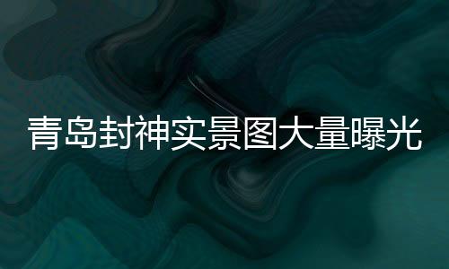 青島封神實(shí)景圖大量曝光，引領(lǐng)文旅新風(fēng)尚