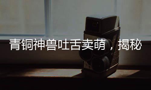 青銅神獸吐舌賣萌，揭秘千年前的神秘文物魅力