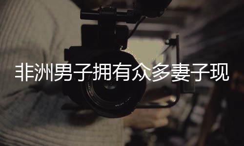 非洲男子擁有眾多妻子現(xiàn)象的背后，婚姻文化與生活方式解讀