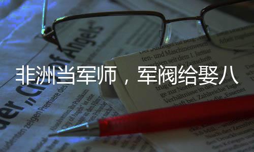 非洲當(dāng)軍師，軍閥給娶八個老婆