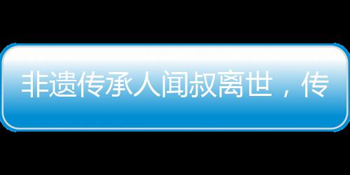 非遺傳承人聞叔離世，傳統(tǒng)技藝痛失瑰寶