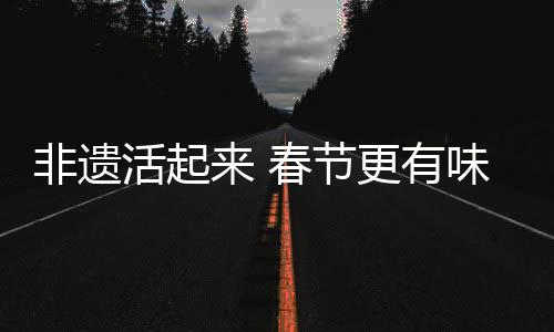 非遺活起來 春節(jié)更有味，文化盛宴中的傳統(tǒng)與現(xiàn)代交融