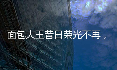 面包大王昔日榮光不再，銷售業(yè)績(jī)面臨困境