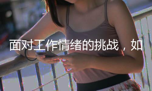 面對(duì)工作情緒的挑戰(zhàn)，如何應(yīng)對(duì)上班時(shí)的情緒起伏