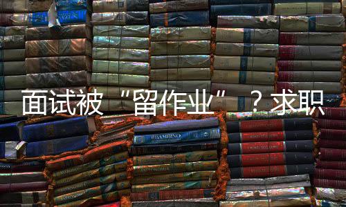 面試被“留作業(yè)”？求職者如何應(yīng)對