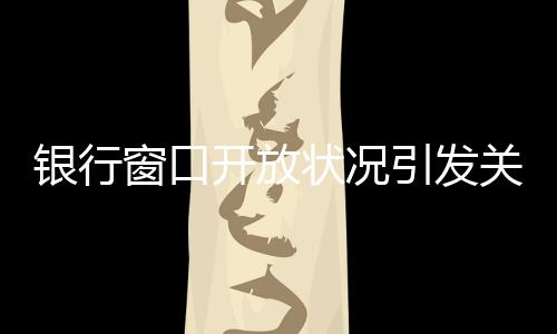 銀行窗口開放狀況引發(fā)關(guān)注，銀行8個窗口6個不開現(xiàn)象探討
