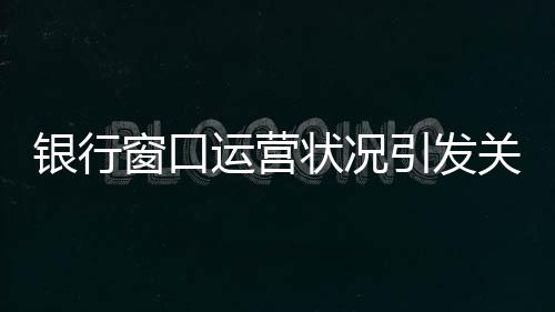 銀行窗口運營狀況引發(fā)關(guān)注，八個窗口六個未開啟，服務(wù)質(zhì)量待提升