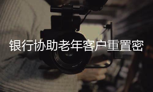銀行協(xié)助老年客戶重置密碼，細(xì)致服務(wù)彰顯人文關(guān)懷