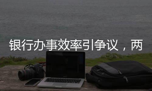 銀行辦事效率引爭議，兩小時未果致老人兩天后離世事件調(diào)查