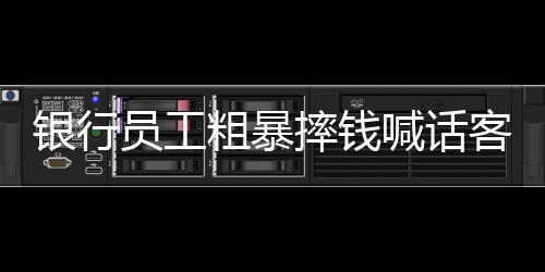 銀行員工粗暴摔錢喊話客戶快投訴事件曝光