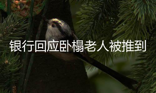 銀行回應臥榻老人被推到柜臺取錢事件，服務應人性化，關懷每一細節(jié)