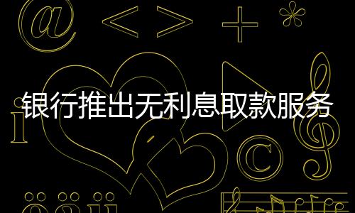 銀行推出無利息取款服務(wù)，百萬現(xiàn)金輕松提取