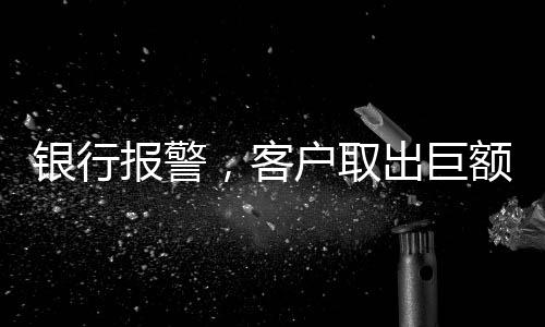 銀行報警，客戶取出巨額現(xiàn)金170萬元引發(fā)關(guān)注