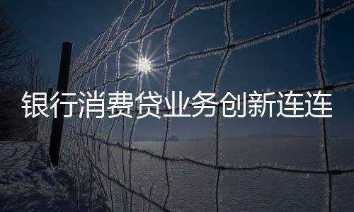 銀行消費(fèi)貸業(yè)務(wù)創(chuàng)新連連，多重策略吸引客戶