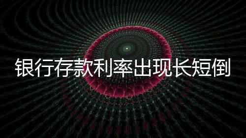 銀行存款利率出現(xiàn)長短倒掛現(xiàn)象——深入解讀市場新變化