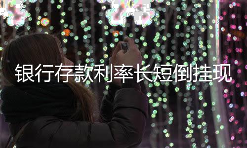 銀行存款利率長短倒掛現(xiàn)象解析