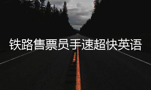 鐵路售票員手速超快英語超溜，一位普通工作者的非凡技能